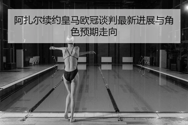 阿扎尔续约皇马欧冠谈判最新进展与角色预期走向