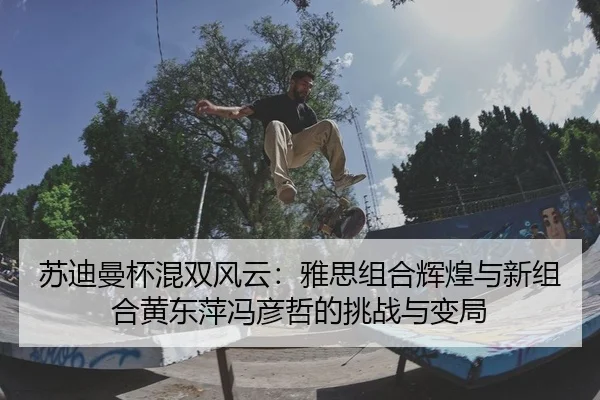 苏迪曼杯混双风云：雅思组合辉煌与新组合黄东萍冯彦哲的挑战与变局